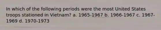 In which of the following periods were the most United States troops stationed in Vietnam? a. 1965-1967 b. 1966-1967 c. 1967-1969 d. 1970-1973