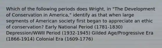 Which of the following periods does Wright, in "The Development of Conservation in America," identify as that when large segments of American society first began to appreciate an ethic of conservation? Early National Period (1781-1830) Depression/WWII Period (1932-1945) Gilded Age/Progressive Era (1866-1914) Colonial Era (1609-1776)