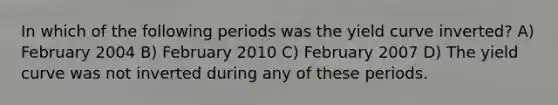 In which of the following periods was the yield curve inverted? A) February 2004 B) February 2010 C) February 2007 D) The yield curve was not inverted during any of these periods.