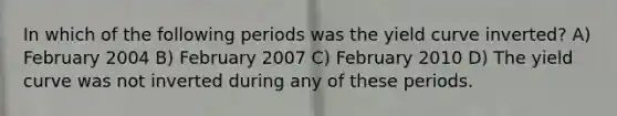 In which of the following periods was the yield curve inverted? A) February 2004 B) February 2007 C) February 2010 D) The yield curve was not inverted during any of these periods.