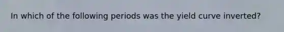 In which of the following periods was the yield curve inverted?