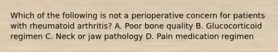 Which of the following is not a perioperative concern for patients with rheumatoid arthritis? A. Poor bone quality B. Glucocorticoid regimen C. Neck or jaw pathology D. Pain medication regimen