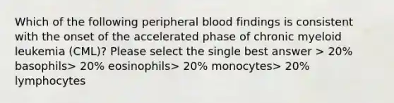 Which of the following peripheral blood findings is consistent with the onset of the accelerated phase of chronic myeloid leukemia (CML)? Please select the single best answer > 20% basophils> 20% eosinophils> 20% monocytes> 20% lymphocytes