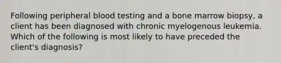 Following peripheral blood testing and a bone marrow biopsy, a client has been diagnosed with chronic myelogenous leukemia. Which of the following is most likely to have preceded the client's diagnosis?