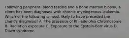 Following peripheral blood testing and a bone marrow biopsy, a client has been diagnosed with chronic myelogenous leukemia. Which of the following is most likely to have preceded the client's diagnosis? A. The presence of Philadelphia Chromosome B. Radiation exposure C. Exposure to the Epstein-Barr virus D. Down syndrome