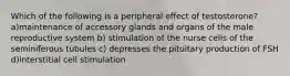 Which of the following is a peripheral effect of testosterone? a)maintenance of accessory glands and organs of the male reproductive system b) stimulation of the nurse cells of the seminiferous tubules c) depresses the pituitary production of FSH d)interstitial cell stimulation