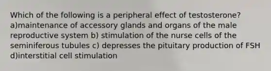 Which of the following is a peripheral effect of testosterone? a)maintenance of accessory glands and organs of the male reproductive system b) stimulation of the nurse cells of the seminiferous tubules c) depresses the pituitary production of FSH d)interstitial cell stimulation