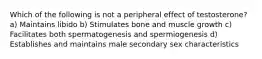 Which of the following is not a peripheral effect of testosterone? a) Maintains libido b) Stimulates bone and muscle growth c) Facilitates both spermatogenesis and spermiogenesis d) Establishes and maintains male secondary sex characteristics