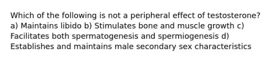 Which of the following is not a peripheral effect of testosterone? a) Maintains libido b) Stimulates bone and muscle growth c) Facilitates both spermatogenesis and spermiogenesis d) Establishes and maintains male secondary sex characteristics