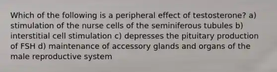 Which of the following is a peripheral effect of testosterone? a) stimulation of the nurse cells of the seminiferous tubules b) interstitial cell stimulation c) depresses the pituitary production of FSH d) maintenance of accessory glands and organs of the male reproductive system