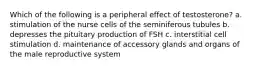 Which of the following is a peripheral effect of testosterone? a. stimulation of the nurse cells of the seminiferous tubules b. depresses the pituitary production of FSH c. interstitial cell stimulation d. maintenance of accessory glands and organs of the male reproductive system