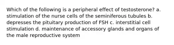 Which of the following is a peripheral effect of testosterone? a. stimulation of the nurse cells of the seminiferous tubules b. depresses the pituitary production of FSH c. interstitial cell stimulation d. maintenance of accessory glands and organs of the male reproductive system