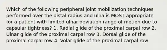 Which of the following peripheral joint mobilization techniques performed over the distal radius and ulna is MOST appropriate for a patient with limited ulnar deviation range of motion due to capsular tightness? 1. Radial glide of the proximal carpal row 2. Ulnar glide of the proximal carpal row 3. Dorsal glide of the proximal carpal row 4. Volar glide of the proximal carpal row