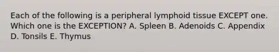 Each of the following is a peripheral lymphoid tissue EXCEPT one. Which one is the EXCEPTION? A. Spleen B. Adenoids C. Appendix D. Tonsils E. Thymus