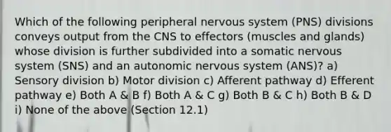 Which of the following peripheral nervous system (PNS) divisions conveys output from the CNS to effectors (muscles and glands) whose division is further subdivided into a somatic nervous system (SNS) and an autonomic nervous system (ANS)? a) Sensory division b) Motor division c) Afferent pathway d) Efferent pathway e) Both A & B f) Both A & C g) Both B & C h) Both B & D i) None of the above (Section 12.1)