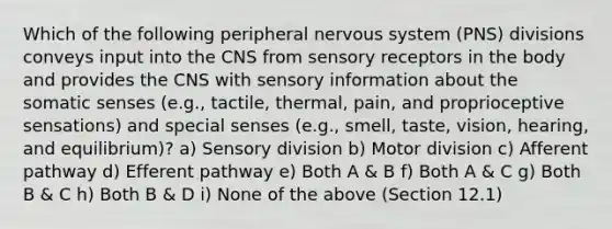 Which of the following peripheral nervous system (PNS) divisions conveys input into the CNS from sensory receptors in the body and provides the CNS with sensory information about the somatic senses (e.g., tactile, thermal, pain, and proprioceptive sensations) and special senses (e.g., smell, taste, vision, hearing, and equilibrium)? a) Sensory division b) Motor division c) Afferent pathway d) Efferent pathway e) Both A & B f) Both A & C g) Both B & C h) Both B & D i) None of the above (Section 12.1)