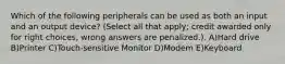 Which of the following peripherals can be used as both an input and an output device? (Select all that apply; credit awarded only for right choices, wrong answers are penalized.). A)Hard drive B)Printer C)Touch-sensitive Monitor D)Modem E)Keyboard