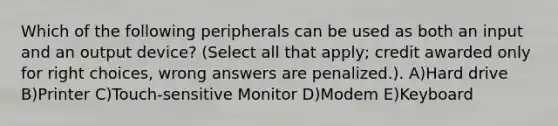 Which of the following peripherals can be used as both an input and an output device? (Select all that apply; credit awarded only for right choices, wrong answers are penalized.). A)Hard drive B)Printer C)Touch-sensitive Monitor D)Modem E)Keyboard