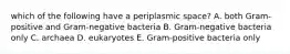 which of the following have a periplasmic space? A. both Gram-positive and Gram-negative bacteria B. Gram-negative bacteria only C. archaea D. eukaryotes E. Gram-positive bacteria only