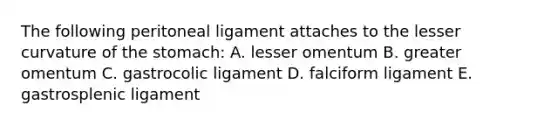 The following peritoneal ligament attaches to the lesser curvature of the stomach: A. lesser omentum B. greater omentum C. gastrocolic ligament D. falciform ligament E. gastrosplenic ligament