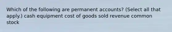 Which of the following are permanent accounts? (Select all that apply.) cash equipment cost of goods sold revenue common stock