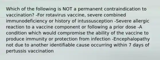 Which of the following is NOT a permanent contraindication to vaccination? -For rotavirus vaccine, severe combined immunodeficiency or history of intussusception -Severe allergic reaction to a vaccine component or following a prior dose -A condition which would compromise the ability of the vaccine to produce immunity or protection from infection -Encephalopathy not due to another identifiable cause occurring within 7 days of pertussis vaccination