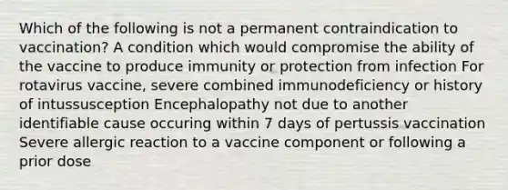 Which of the following is not a permanent contraindication to vaccination? A condition which would compromise the ability of the vaccine to produce immunity or protection from infection For rotavirus vaccine, severe combined immunodeficiency or history of intussusception Encephalopathy not due to another identifiable cause occuring within 7 days of pertussis vaccination Severe allergic reaction to a vaccine component or following a prior dose