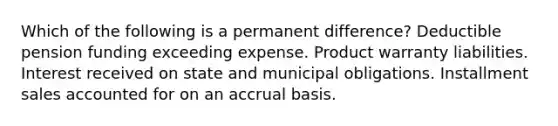 Which of the following is a permanent difference? Deductible pension funding exceeding expense. Product warranty liabilities. Interest received on state and municipal obligations. Installment sales accounted for on an accrual basis.