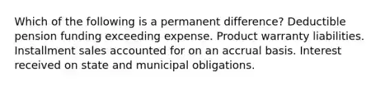 Which of the following is a permanent difference? Deductible pension funding exceeding expense. Product warranty liabilities. Installment sales accounted for on an accrual basis. Interest received on state and municipal obligations.