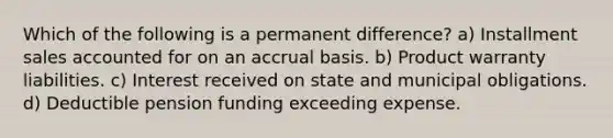 Which of the following is a permanent difference? a) Installment sales accounted for on an accrual basis. b) Product warranty liabilities. c) Interest received on state and municipal obligations. d) Deductible pension funding exceeding expense.