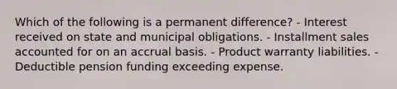 Which of the following is a permanent difference? - Interest received on state and municipal obligations. - Installment sales accounted for on an accrual basis. - Product warranty liabilities. - Deductible pension funding exceeding expense.