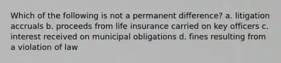 Which of the following is not a permanent difference? a. litigation accruals b. proceeds from life insurance carried on key officers c. interest received on municipal obligations d. fines resulting from a violation of law