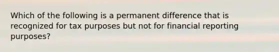 Which of the following is a permanent difference that is recognized for tax purposes but not for financial reporting purposes?