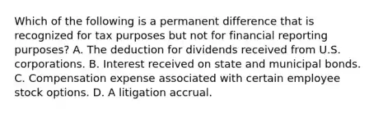 Which of the following is a permanent difference that is recognized for tax purposes but not for financial reporting purposes? A. The deduction for dividends received from U.S. corporations. B. Interest received on state and municipal bonds. C. Compensation expense associated with certain employee stock options. D. A litigation accrual.