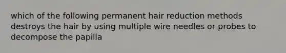 which of the following permanent hair reduction methods destroys the hair by using multiple wire needles or probes to decompose the papilla