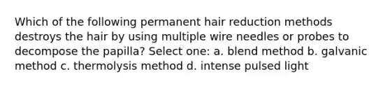 Which of the following permanent hair reduction methods destroys the hair by using multiple wire needles or probes to decompose the papilla? Select one: a. blend method b. galvanic method c. thermolysis method d. intense pulsed light