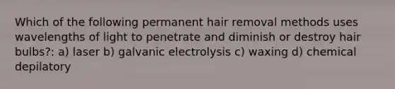 Which of the following permanent hair removal methods uses wavelengths of light to penetrate and diminish or destroy hair bulbs?: a) laser b) galvanic electrolysis c) waxing d) chemical depilatory