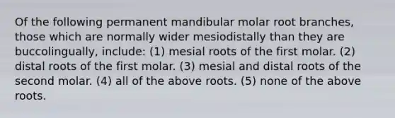 Of the following permanent mandibular molar root branches, those which are normally wider mesiodistally than they are buccolingually, include: (1) mesial roots of the first molar. (2) distal roots of the first molar. (3) mesial and distal roots of the second molar. (4) all of the above roots. (5) none of the above roots.