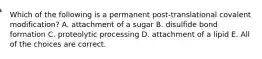 Which of the following is a permanent post-translational covalent modification? A. attachment of a sugar B. disulfide bond formation C. proteolytic processing D. attachment of a lipid E. All of the choices are correct.