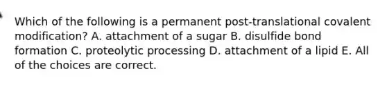 Which of the following is a permanent post-translational covalent modification? A. attachment of a sugar B. disulfide bond formation C. proteolytic processing D. attachment of a lipid E. All of the choices are correct.