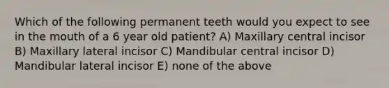 Which of the following permanent teeth would you expect to see in the mouth of a 6 year old patient? A) Maxillary central incisor B) Maxillary lateral incisor C) Mandibular central incisor D) Mandibular lateral incisor E) none of the above