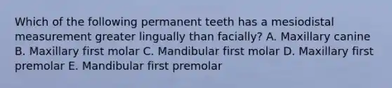 Which of the following permanent teeth has a mesiodistal measurement greater lingually than facially? A. Maxillary canine B. Maxillary first molar C. Mandibular first molar D. Maxillary first premolar E. Mandibular first premolar