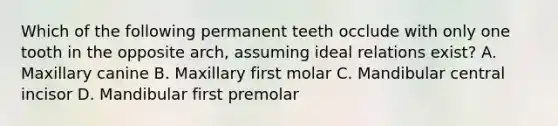 Which of the following permanent teeth occlude with only one tooth in the opposite arch, assuming ideal relations exist? A. Maxillary canine B. Maxillary first molar C. Mandibular central incisor D. Mandibular first premolar