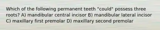 Which of the following permanent teeth "could" possess three roots? A) mandibular central incisor B) mandibular lateral incisor C) maxillary first premolar D) maxillary second premolar