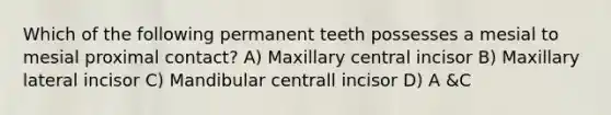 Which of the following permanent teeth possesses a mesial to mesial proximal contact? A) Maxillary central incisor B) Maxillary lateral incisor C) Mandibular centrall incisor D) A &C