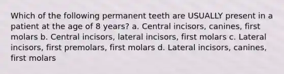 Which of the following permanent teeth are USUALLY present in a patient at the age of 8 years? a. Central incisors, canines, first molars b. Central incisors, lateral incisors, first molars c. Lateral incisors, first premolars, first molars d. Lateral incisors, canines, first molars