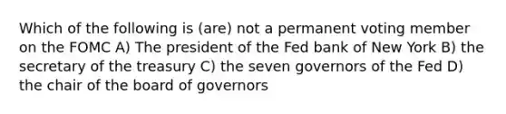 Which of the following is (are) not a permanent voting member on the FOMC A) The president of the Fed bank of New York B) the secretary of the treasury C) the seven governors of the Fed D) the chair of the board of governors