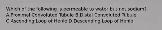 Which of the following is permeable to water but not sodium? A.Proximal Convoluted Tubule B.Distal Convoluted Tubule C.Ascending Loop of Henle D.Descending Loop of Henle