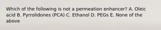 Which of the following is not a permeation enhancer? A. Oleic acid B. Pyrrolidones (PCA) C. Ethanol D. PEGs E. None of the above