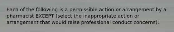 Each of the following is a permissible action or arrangement by a pharmacist EXCEPT (select the inappropriate action or arrangement that would raise <a href='https://www.questionai.com/knowledge/km2JmBJIbV-professional-conduct' class='anchor-knowledge'>professional conduct</a> concerns):